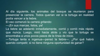 Al día siguiente, los animales del bosque se reunieron para
presenciar la carrera. Todos querían ver si la tortuga en realidad
podía vencer a la liebre.
El oso comenzó la carrera gritando:
—¡En sus marcas, listos, ya!
La liebre se adelantó inmediatamente, corrió y corrió más rápido
que nunca. Luego, miró hacia atrás y vio que la tortuga se
encontraba a unos pocos pasos de la línea de inicio.
—Tortuga lenta e ingenua—pensó la liebre—. ¿Por qué habrá
querido competir, si no tiene ninguna oportunidad de ganar?
 