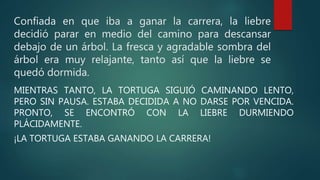 Confiada en que iba a ganar la carrera, la liebre
decidió parar en medio del camino para descansar
debajo de un árbol. La fresca y agradable sombra del
árbol era muy relajante, tanto así que la liebre se
quedó dormida.
MIENTRAS TANTO, LA TORTUGA SIGUIÓ CAMINANDO LENTO,
PERO SIN PAUSA. ESTABA DECIDIDA A NO DARSE POR VENCIDA.
PRONTO, SE ENCONTRÓ CON LA LIEBRE DURMIENDO
PLÁCIDAMENTE.
¡LA TORTUGA ESTABA GANANDO LA CARRERA!
 