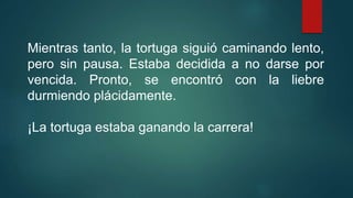 Mientras tanto, la tortuga siguió caminando lento,
pero sin pausa. Estaba decidida a no darse por
vencida. Pronto, se encontró con la liebre
durmiendo plácidamente.
¡La tortuga estaba ganando la carrera!
 