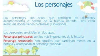 Los personajes
Los personajes son seres que participan en diferentes
acontecimientos o hechos de la historia narrada. Ellos viven
aventuras donde tienen problemas y soluciones.
Los personajes se dividen en dos tipos:
Personajes principales: son los más importantes de la historia.
Personaje secundario: son aquellos que participan menos en la
historia y acompañan al personaje principal.
 