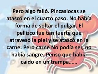 Pero algo falló. Pinzaslocas se
atascó en el cuarto paso. No había
forma de soltar el pulgar. El
pellizco fue tan fuerte que
atravesó la piel y se atascó en la
carne. Pero carne No podía ser, no
había sangre. Penso que habia
caido en un trampa……
 