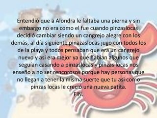 Entendió que a Alondra le faltaba una pierna y sin
embargo no era como el fue cuando pinzaslocas
decidió cambiar siendo un cangrejo alegre con los
demás, al día siguiente pinazaslocas jugo con todos los
de la playa y todos pensaban que era un cangrejo
nuevo y asi era mejor ya que habían algunos que
seguían casando a pinzaslocas y pinzas locas nos
enseño a no ser rencorosos porque hay personas que
no llegan a tener la misma suerte que tu asi como
pinzas locas le creció una nueva patita.
FIN.
 