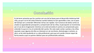 Es de tener presente que los cuentos son una de las bases para el desarrollo intelectual del
niño, ya que si se le lee estas historias cuando todavía no han aprendido a leer, con el paso
del tiempo van a entender diferentes temas con rapidez. Con la lectura de textos cortos se
amplía la capacidad de precepción y comprensión de los niños, la percepción se incrementa
por el uso de la imaginación mientras se le está narrando el cuento y la comprensión para
entender lo que en sí es el contenido del cuento. Por esta razón contar cuentos a los niños
equivale a que algunos de ellos se interesen en ser escritores, dramaturgos o actores, es
decir, se les está ayudando en su vida profesional, para que así cuando crezcan sepan de
forma exacta a que se quieren dedicar para ser profesionales exitosos.
 