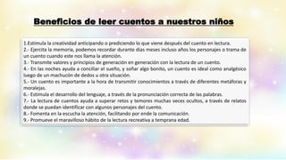 Beneficios de leer cuentos a nuestros niños
1.Estimula la creatividad anticipando o prediciendo lo que viene después del cuento en lectura.
2.- Ejercita la memoria, podemos recordar durante días meses incluso años los personajes o trama de
un cuento cuando este nos llama la atención.
3.- Transmite valores y principios de generación en generación con la lectura de un cuento.
4.- En las noches ayuda a conciliar el sueño, y soñar algo bonito, un cuento es ideal como analgésico
luego de un machucón de dedos u otra situación.
5.- Un cuento es importante a la hora de transmitir conocimientos a través de diferentes metáforas y
moralejas.
6.- Estimula el desarrollo del lenguaje, a través de la pronunciación correcta de las palabras.
7.- La lectura de cuentos ayuda a superar retos y temores muchas veces ocultos, a través de relatos
donde se puedan identificar con algunos personajes del cuento.
8.- Fomenta en la escucha la atención, facilitando por ende la comunicación.
9.- Promueve el maravilloso hábito de la lectura recreativa a temprana edad.
 