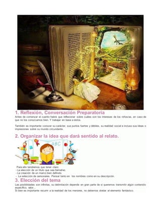 1. Reflexión, Conversación Preparatoria
Antes de comenzar el cuento habrá que reflexionar sobre cuáles son los intereses de los niños/as, en caso de
que no los conozcamos bien. Y trabajar en base a éstos.
También es importante conocer su carácter, sus puntos fuertes y débiles, su realidad social e incluso sus ideas o
impresiones sobre su mundo circundante.
2. Organizar la idea que dará sentido al relato.
Para ello tendremos que tener claro:
- La elección de un título que sea llamativo.
- La creación de un marco bien definido.
- La selección de personajes. Pensar tanto en los nombres como en su descripción.
3. Elección del tema
Las posibilidades son infinitas, su delimitación depende en gran parte de si queremos transmitir algún contenido
específico, valor...
Si bien es importante recurrir a la realidad de los menores, no debemos olvidar el elemento fantástico.
 