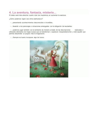 4. La aventura, fantasía, misterio...
El relato será más atractivo cuanto más nos inspiremos en aumentar la aventura.
¿Cómo podemos lograr ese clima aventuresco?
- ...presentando acontecimientos desconocidos e increíbles;
- ...llevando a los personajes a situaciones arriesgadas con la obligación de resolverlas;
- ...podemos jugar también con el ambiente de misterio a través de las descripciones realizadas o
utilizando elementos de magia (cosas que se transforman o aparecen inesperadamente) y todo aquello que
permita desarrollar un poquito más la imaginación;
- ...Siempre es bueno incorporar algo de humor.
 