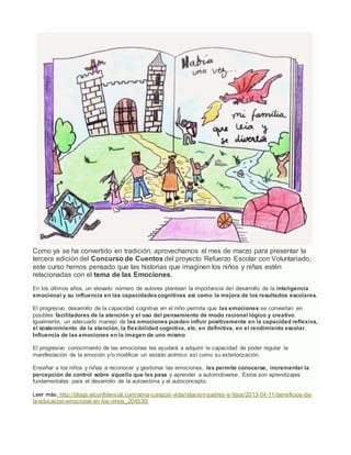 Como ya se ha convertido en tradición, aprovechamos el mes de marzo para presentar la
tercera edición del Concurso de Cuentos del proyecto Refuerzo Escolar con Voluntariado,
este curso hemos pensado que las historias que imaginen los niños y niñas estén
relacionadas con el tema de las Emociones.
En los últimos años, un elevado número de autores plantean la importancia del desarrollo de la inteligencia
emocional y su influencia en las capacidadescognitivas así como la mejora de los resultados escolares.
El progresivo desarrollo de la capacidad cognitiva en el niño permite que las emociones se conviertan en
posibles facilitadores de la atención y el uso del pensamiento de modo racional lógico y creativo.
Igualmente, un adecuado manejo de las emociones pueden influir positivamente en la capacidad reflexiva,
el sostenimiento de la atención, la flexibilidad cognitiva, etc. en definitiva, en el rendimiento escolar.
Influencia de las emociones en la imagen de uno mismo
El progresivo conocimiento de las emociones les ayudará a adquirir la capacidad de poder regular la
manifestación de la emoción y/o modificar un estado anímico así como su exteriorización.
Enseñar a los niños y niñas a reconocer y gestionar las emociones, les permite conocerse, incrementar la
percepción de control sobre aquello que les pasa y aprender a automotivarse. Estos son aprendizajes
fundamentales para el desarrollo de la autoestima y el autoconcepto.
Leer más: http://blogs.elconfidencial.com/alma-corazon-vida/relacion-padres-e-hijos/2013-04-11/beneficios-de-
la-educacion-emocional-en-los-ninos_204530/
 
