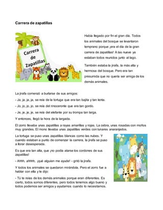 Carrera de zapatillas
Había llegado por fin el gran día. Todos
los animales del bosque se levantaron
temprano porque ¡era el día de la gran
carrera de zapatillas! A las nueve ya
estaban todos reunidos junto al lago.
También estaba la jirafa, la más alta y
hermosa del bosque. Pero era tan
presumida que no quería ser amiga de los
demás animales.
La jirafa comenzó a burlarse de sus amigos:
- Ja, ja, ja, ja, se reía de la tortuga que era tan bajita y tan lenta.
- Jo, jo, jo, jo, se reía del rinoceronte que era tan gordo.
- Je, je, je, je, se reía del elefante por su trompa tan larga.
Y entonces, llegó la hora de la largada.
El zorro llevaba unas zapatillas a rayas amarillas y rojas. La cebra, unas rosadas con moños
muy grandes. El mono llevaba unas zapatillas verdes con lunares anaranjados.
La tortuga se puso unas zapatillas blancas como las nubes. Y
cuando estaban a punto de comenzar la carrera, la jirafa se puso
a llorar desesperada.
Es que era tan alta, que ¡no podía atarse los cordones de sus
zapatillas!
- Ahhh, ahhhh, ¡qué alguien me ayude! - gritó la jirafa.
Y todos los animales se quedaron mirándola. Pero el zorro fue a
hablar con ella y le dijo:
- Tú te reías de los demás animales porque eran diferentes. Es
cierto, todos somos diferentes, pero todos tenemos algo bueno y
todos podemos ser amigos y ayudarnos cuando lo necesitamos.
 
