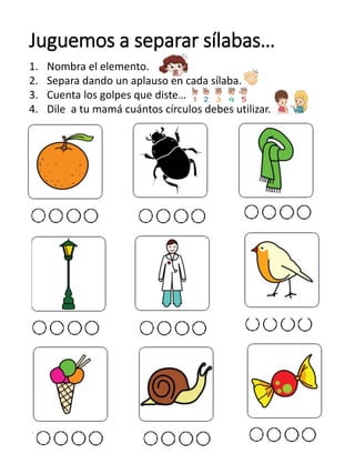 Juguemos a separar sílabas…
1. Nombra el elemento.
2. Separa dando un aplauso en cada sílaba.
3. Cuenta los golpes que diste…
4. Dile a tu mamá cuántos círculos debes utilizar.
 