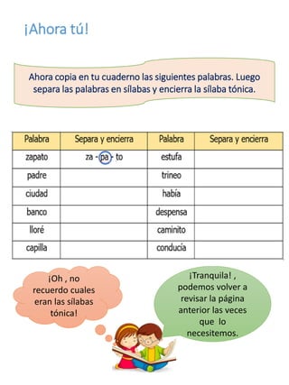 ¡Ahora tú!
Ahora copia en tu cuaderno las siguientes palabras. Luego
separa las palabras en sílabas y encierra la sílaba tónica.
¡Oh , no
recuerdo cuales
eran las sílabas
tónica!
¡Tranquila! ,
podemos volver a
revisar la página
anterior las veces
que lo
necesitemos.
 