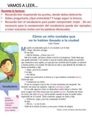 VAMOS A LEER…
Durante la lectura:
• Recuerda leer respetando los puntos, donde debes detenerte.
• Debes preguntarte ¿Qué entendiste? Y luego seguir la lectura.
• Recuerda leer el vocabulario para poder comprender mejor . De ser
necesario para la comprensión del vocabulario puede dar ejemplos
o crear oraciones orales con las palabras destacadas.
Vocabulario
 