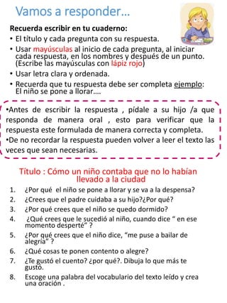 Vamos a responder…
Recuerda escribir en tu cuaderno:
• El título y cada pregunta con su respuesta.
• Usar mayúsculas al inicio de cada pregunta, al iniciar
cada respuesta, en los nombres y después de un punto.
(Escribe las mayúsculas con lápiz rojo)
• Usar letra clara y ordenada.
• Recuerda que tu respuesta debe ser completa ejemplo:
El niño se pone a llorar….
Título : Cómo un niño contaba que no lo habían
llevado a la ciudad
1. ¿Por qué el niño se pone a llorar y se va a la despensa?
2. ¿Crees que el padre cuidaba a su hijo?¿Por qué?
3. ¿Por qué crees que el niño se quedo dormido?
4. ¿Qué crees que le sucedió al niño, cuando dice “ en ese
momento desperté” ?
5. ¿Por qué crees que el niño dice, “me puse a bailar de
alegría” ?
6. ¿Qué cosas te ponen contento o alegre?
7. ¿Te gustó el cuento? ¿por qué?. Dibuja lo que más te
gustó.
8. Escoge una palabra del vocabulario del texto leído y crea
una oración .
•Antes de escribir la respuesta , pídale a su hijo /a que
responda de manera oral , esto para verificar que la
respuesta este formulada de manera correcta y completa.
•De no recordar la respuesta pueden volver a leer el texto las
veces que sean necesarias.
 
