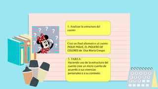 1. Analizar la estructura del
cuento
Cree un final alternativo al cuento
PIQUE PIQUE, EL PIQUERO DE
COLORES de Elsa María Crespo
3. TAREA:
Haciendo uso de la estructura del
cuento cree un micro cuento de
acuerdo a sus vivencias
personales o a su contexto.
 