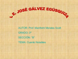 I. E. JOSÉ GÁLVEZ EGÚSQUIZA AUTOR: Prof. Manfreht Morales Scott GRADO: 3º SECCIÓN: “B” TEMA: Cuento Notables 