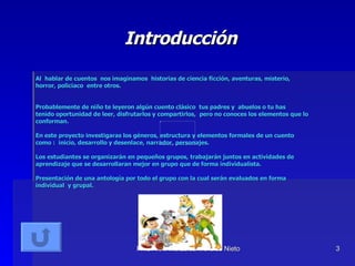 Introducción Al  hablar de cuentos  nos imaginamos  historias de ciencia ficción, aventuras, misterio, horror, policiaco  entre otros. Probablemente de niño te leyeron algún cuento clásico  tus padres y  abuelos o tu has tenido oportunidad de leer, disfrutarlos y compartirlos,  pero no conoces los elementos que lo conforman. En este proyecto investigaras los géneros, estructura y elementos formales de un cuento como :  inicio, desarrollo y desenlace, narrador, personajes. Los estudiantes se organizarán en pequeños grupos, trabajarán juntos en actividades de aprendizaje que se desarrollaran mejor en grupo que de forma individualista.  Presentación de una antología por todo el grupo con la cual serán evaluados en forma individual  y grupal. 