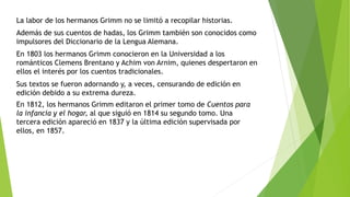 La labor de los hermanos Grimm no se limitó a recopilar historias.
Además de sus cuentos de hadas, los Grimm también son conocidos como
impulsores del Diccionario de la Lengua Alemana.
En 1803 los hermanos Grimm conocieron en la Universidad a los
románticos Clemens Brentano y Achim von Arnim, quienes despertaron en
ellos el interés por los cuentos tradicionales.
Sus textos se fueron adornando y, a veces, censurando de edición en
edición debido a su extrema dureza.
En 1812, los hermanos Grimm editaron el primer tomo de Cuentos para
la infancia y el hogar, al que siguió en 1814 su segundo tomo. Una
tercera edición apareció en 1837 y la última edición supervisada por
ellos, en 1857.
 