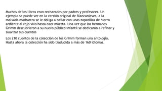 Muchos de los libros eran rechazados por padres y profesores. Un
ejemplo se puede ver en la versión original de Blancanieves, a la
malvada madrastra se le obliga a bailar con unas zapatillas de hierro
ardiente al rojo vivo hasta caer muerta. Una vez que los hermanos
Grimm descubrieron a su nuevo público infantil se dedicaron a refinar y
suavizar sus cuentos
Los 210 cuentos de la colección de los Grimm forman una antología.
Hasta ahora la colección ha sido traducida a más de 160 idiomas.
 