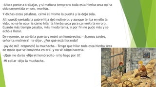 -Ahora ponte a trabajar, y si mañana temprano toda esta hierba seca no ha
sido convertida en oro, morirás.
Y dichas estas palabras, cerró él mismo la puerta y la dejó sola.
Allí quedó sentada la pobre hija del molinero, y aunque le iba en ello la
vida, no se le ocurría cómo hilar la hierba seca para convertirla en oro.
Cuanto más tiempo pasaba, más miedo tenía, y por fin no pudo más y se
echó a llorar.
De repente, se abrió la puerta y entró un hombrecito. -¡Buenas tardes,
señorita molinera! -le dijo-. ¿Por qué está llorando?
-¡Ay de mí! -respondió la muchacha.- Tengo que hilar toda esta hierba seca
de modo que se convierta en oro, y no sé cómo hacerlo.
-¿Qué me darás -dijo el hombrecito- si lo hago por ti?
-Mi collar -dijo la muchacha.
 