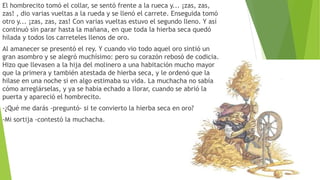 El hombrecito tomó el collar, se sentó frente a la rueca y... ¡zas, zas,
zas! , dio varias vueltas a la rueda y se llenó el carrete. Enseguida tomó
otro y... ¡zas, zas, zas! Con varias vueltas estuvo el segundo lleno. Y así
continuó sin parar hasta la mañana, en que toda la hierba seca quedó
hilada y todos los carreteles llenos de oro.
Al amanecer se presentó el rey. Y cuando vio todo aquel oro sintió un
gran asombro y se alegró muchísimo: pero su corazón rebosó de codicia.
Hizo que llevasen a la hija del molinero a una habitación mucho mayor
que la primera y también atestada de hierba seca, y le ordenó que la
hilase en una noche si en algo estimaba su vida. La muchacha no sabía
cómo arreglárselas, y ya se había echado a llorar, cuando se abrió la
puerta y apareció el hombrecito.
-¿Qué me darás -preguntó- si te convierto la hierba seca en oro?
-Mi sortija -contestó la muchacha.
 