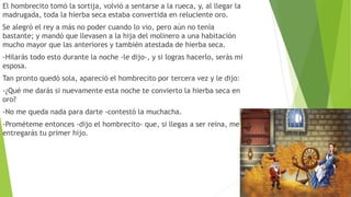 El hombrecito tomó la sortija, volvió a sentarse a la rueca, y, al llegar la
madrugada, toda la hierba seca estaba convertida en reluciente oro.
Se alegró el rey a más no poder cuando lo vio, pero aún no tenía
bastante; y mandó que llevasen a la hija del molinero a una habitación
mucho mayor que las anteriores y también atestada de hierba seca.
-Hilarás todo esto durante la noche -le dijo-, y si logras hacerlo, serás mi
esposa.
Tan pronto quedó sola, apareció el hombrecito por tercera vez y le dijo:
-¿Qué me darás si nuevamente esta noche te convierto la hierba seca en
oro?
-No me queda nada para darte -contestó la muchacha.
-Prométeme entonces -dijo el hombrecito- que, si llegas a ser reina, me
entregarás tu primer hijo.
 