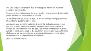 -No. Una criatura viviente es más preciosa para mí que los mayores
tesoros de este mundo.
Comenzó entonces la reina a llorar, a rogarle y a lamentarse de tal modo
que el hombrecito se compadeció de ella.
-Te daré tres días de plazo -le dijo-. Si en ese tiempo consigues adivinar
mi nombre te quedarás con el niño.
La reina se pasó la noche tratando de recordar todos los nombres que
oyera en su vida, y como le parecieron pocos envió un mensajero a
recoger, de un extremo a otro del país, los demás nombres que hubiese.
Cuando el hombrecito llegó al día siguiente, empezó por Gaspar, Melchor
y Baltasar, y fue luego recitando uno tras otro los nombres que sabía;
pero el hombrecito repetía invariablemente:
-¡No! Así no me llamo yo.
 