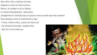 Hoy tomo vino y mañana cerveza,
después al niño sin falta traerán.
Nunca, se rompan o no la cabeza,
el nombre Rumpelstikin adivinarán.
¡Imagínense lo contenta que se puso la reina cuando oyó este nombre!
Poco después entró el hombrecito y dijo:
-Y bien, señora reina, ¿cómo me llamo yo?
-¿Te llamarás Conrado? -empezó ella.
-¡No! Así no me llamo yo.
 