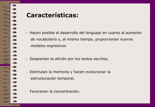 -  Hacen posible el desarrollo del lenguaje en cuanto al aumento  de vocabulario y, al mismo tiempo, proporcionan nuevos modelos expresivos     -    Despiertan la afición por los textos escritos. -  Estimulan la memoria y hacen evolucionar la  estructuración temporal. -     Favorecen la concentración. Características:  