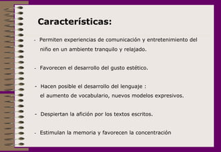      -  Permiten experiencias de comunicación y entretenimiento del niño en un ambiente tranquilo y relajado.    -    Favorecen el desarrollo del gusto estético. -  Hacen posible el desarrollo del lenguaje : el aumento de vocabulario, nuevos modelos expresivos. -  Despiertan la afición por los textos escritos.  -  Estimulan la memoria y favorecen la concentración       Características:  