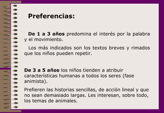 Preferencias:  De 1 a 3 años  predomina el interés por la palabra y el movimiento.  Los más indicados son los textos breves y rimados que los niños pueden repetir. De 3 a 5 años  los niños tienden a atribuir características humanas a todos los seres (fase animista).  Prefieren las historias sencillas, de acción lineal y que no sean demasiado largas. Les interesan, sobre todo, los temas de animales.  