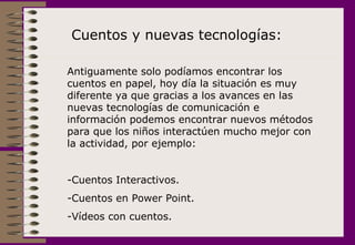 Cuentos y nuevas tecnologías: Antiguamente solo podíamos encontrar los cuentos en papel, hoy día la situación es muy diferente ya que gracias a los avances en las nuevas tecnologías de comunicación e información podemos encontrar nuevos métodos para que los niños interactúen mucho mejor con la actividad, por ejemplo: Cuentos Interactivos. Cuentos en Power Point. Vídeos con cuentos. 