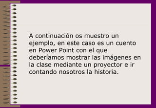 A continuación os muestro un ejemplo, en este caso es un cuento en Power Point con el que deberíamos mostrar las imágenes en la clase mediante un proyector e ir contando nosotros la historia. 