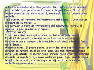 A los cinco minutos vino otro guardia. Un conscripto muy sencillo, muy recluta, que parecía caricatura de la posición de firme. A cuatro pasos de distancia le gritó, aleteando con los brazos como un pollo. -¡Lo buscan, mi teniente! Un hombrecito del campo... Dice que es el padre de su mercé ... Sin corregir la falta de tratamiento del subalterno, arrojó el cigarro, lo pisó con furia, y repuso: -¡Váyase! Ya voy. Y para no entrar en explicaciones, se fue a las pesebreras. El oficial de guardia, molesto por la insistencia del viejo, insistencia que el sargento le anunciaba cada cinco minutos, fue a ver a Zapata. Mientras tanto. El pobre padre, a quien los años habían tornado el corazón de hombre en el de niño, cada vez más nervioso, quedó con el oído atento. Al menor ruido, miraba hacía afuera y estiraba el cuello, arrugado y rojo como cuello de pavo. Todo paso lo hacía temblar de emoción, creyendo que su hijo venía a abrazarlo, a contarle su nueva vida, a…  