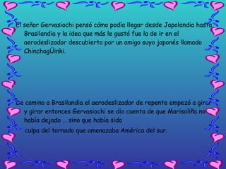 El señor Gervasiochi pensó cómo podía llegar desde Japolandia hasta Brasilandia y la idea que más le gustó fue la de ir en el aerodeslizador descubierto por un amigo suyo japonés llamado ChinchogÜinki. De camino a Brasilandia el aerodeslizador de repente empezó a girar y girar entonces Gervasiochi se dio cuenta de que Marisoliña no le había dejado … sino que había sido  culpa del tornado que amenazaba América del sur .  