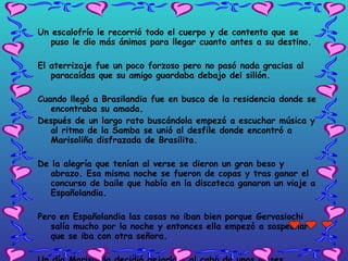 Un escalofrío le recorrió todo el cuerpo y de contento que se puso le dio más ánimos para llegar cuanto antes a su destino. El aterrizaje fue un poco forzoso pero no pasó nada gracias al paracaídas que su amigo guardaba debajo del sillón. Cuando llegó a Brasilandia fue en busca de la residencia donde se encontraba su amada. Después de un largo rato buscándola empezó a escuchar música y al ritmo de la Samba se unió al desfile donde encontró a Marisoliña disfrazada de Brasilita.  De la alegría que tenían al verse se dieron un gran beso y abrazo. Esa misma noche se fueron de copas y tras ganar el concurso de baile que  había en la discoteca ganaron un viaje a Españolandia.  Pero en Españolandia las cosas no iban bien porque Gervasiochi salía mucho por la noche y entonces ella empezó a sospechar que se iba con otra señora.  Un día Marisoliña decidió dejarlo y al cabo de unos meses  