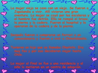 La mujer vieja se caso con un viejo. Se fueron a Japolandia a vivir. Allí vivieron una gran aventura. La mujer se cayó por las escaleras y el hombre fue detrás. Ella se rompió el brazo, la pierna y la cadera. Fueron al hospital y la operaron de la cadera y de la pierna. Después fueron a comprarse un ferrari a un concesionario y fueron a vivir a Chinatalandia. Tuvieron un hijo que se llamaba Charloto. Era muy feo y por eso decidieron viajar hasta Chile.  La mujer al final se fue a una residencia y al niño lo metieron en un centro de adopción. Y … con este viajecito se acaba este cuentecito de viajalanditi.   