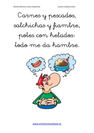 Maribel Martínez y Ginés Ciudad-Real Canción La Ballena Elena
www.orientacionandujar.es
Carnes y pescados,Carnes y pescados,Carnes y pescados,Carnes y pescados,
salchichas y fiambre,salchichas y fiambre,salchichas y fiambre,salchichas y fiambre,
potes con heladospotes con heladospotes con heladospotes con helados
todo me da hambre.todo me da hambre.todo me da hambre.todo me da hambre.
 