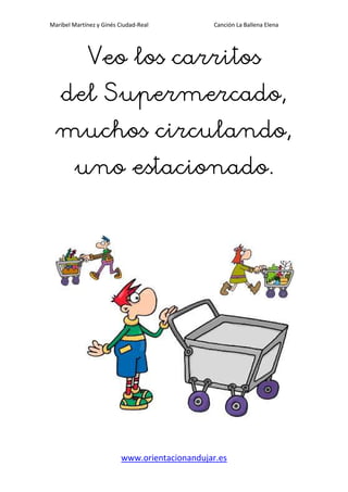 Maribel Martínez y Ginés Ciudad-Real Canción La Ballena Elena
www.orientacionandujar.es
Veo los carritosVeo los carritosVeo los carritosVeo los carritos
del Supermercado,del Supermercado,del Supermercado,del Supermercado,
muchos circulando,muchos circulando,muchos circulando,muchos circulando,
uno estacionado.uno estacionado.uno estacionado.uno estacionado.
 