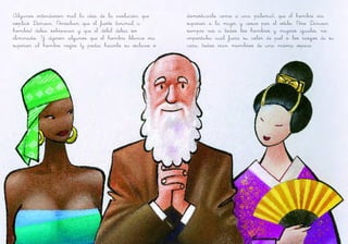 Algunos entendieron mal la idea de la evolución que
explicó Darwin. Pensaban que el fuerte (animal u
hombre) debía sobrevivir y que el débil debía ser
eliminado. Y dijeron algunos que el hombre blanco era
superior al hombre negro (y podía hacerlo su esclavo o
domesticarlo como a una paloma), que el hombre era
superior a la mujer y cosas por el estilo. Pero Darwin
siempre vio a todos los hombres y mujeres iguales, no
importaba cuál fuera su color de piel o los rasgos de su
cara, todos eran miembros de una misma especie.
 