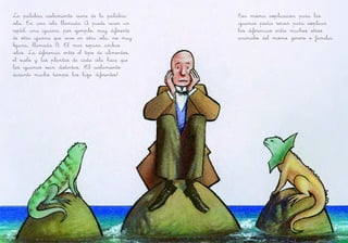 La palabra aislamiento viene de la palabra
isla. En una isla llamada A puede vivir un
reptil, una iguana, por ejemplo, muy diferente
de otra iguana que vive en otra isla, no muy
lejana, llamada B. El mar separa ambas
islas. La diferencia entre el tipo de alimentos,
el suelo y las plantas de cada isla hace que
las iguanas sean distintas. ¡El aislamiento
durante mucho tiempo las hizo diferentes!
Esa misma explicación para las
iguanas podía servir para explicar
las diferencias entre muchos otros
animales del mismo género o familia.
 