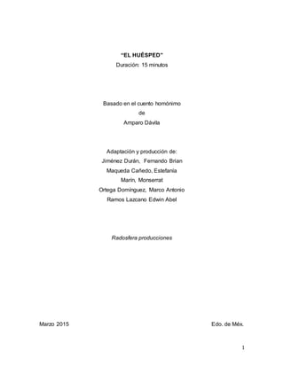 1
“EL HUÉSPED”
Duración: 15 minutos
Basado en el cuento homónimo
de
Amparo Dávila
Adaptación y producción de:
Jiménez Durán, Fernando Brian
Maqueda Cañedo, Estefanía
Marín, Monserrat
Ortega Domínguez, Marco Antonio
Ramos Lazcano Edwin Abel
Radosfera producciones
Marzo 2015 Edo. de Méx.
 