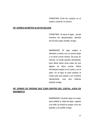 11
CHRISTIAN: Eché los cuerpos en el
costal y continúe mi camino.
OP. SONIDO DE METER ALGO EN BOLSAS
CHRISTIAN: Ya tenía el lugar, pensé
mientras los despedazaba, además
era el único lugar posible, el lago.
NARRADOR: El lago estaba a
kilómetro y medio, era un camino largo
y no tenía mucho tiempo. Se puso en
marcha, el costal pesaba demasiado,
pero debía darse prisa antes de que
alguien se diera cuenta. Había
demasiada sangre en el cuarto y en el
patio. En el lago le echó piedras al
costal para que pesará y se hundiera
rápidamente, tuvo que meterse
también al lago.
OP. SONIDO DE PIEDRAS QUE CAEN DENTRO DEL COSTAL. AGUA EN
MOVIMIENTO
NARRADOR: Llevando lejos el costal,
para soltarlo a mitad del lago, regresó
a la orilla, se limpió la sangre y tiro los
guantes y el cuchillo al lago.
 
