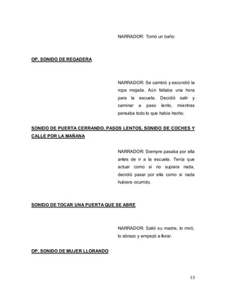 13
NARRADOR: Tomó un baño
OP. SONIDO DE REGADERA
NARRADOR: Se cambió y escondió la
ropa mojada. Aún faltaba una hora
para la escuela. Decidió salir y
caminar a paso lento, mientras
pensaba todo lo que había hecho.
SONIDO DE PUERTA CERRANDO. PASOS LENTOS, SONIDO DE COCHES Y
CALLE POR LA MAÑANA
NARRADOR: Siempre pasaba por ella
antes de ir a la escuela. Tenía que
actuar como si no supiera nada,
decidió pasar por ella como si nada
hubiera ocurrido.
SONIDO DE TOCAR UNA PUERTA QUE SE ABRE
NARRADOR: Salió su madre, lo miró,
lo abrazo y empezó a llorar.
OP. SONIDO DE MUJER LLORANDO
 