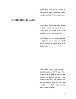 16
CHRISTIAN: No quería ni un rayo de
sol, puse un poco de música clásica
para descansar y olvidarme de todo.
OP. SONIDO DE MÚSICA CLÁSICA
CHRISTIAN: Desperté agitado y lleno
de dolor en mi mente aun la veía, su
rostro lleno de sangre y sus ojos
apagados, aun no podía olvidarla.
CHRISTIAN: Salí de mi casa y llegue
a un parque, era ya altas horas de la
noche, así que no había nadie a los
alrededores.
CHRISTIAN: Miré mis manos y
recordé su sangre, el brillo que tenía y
lo bien que se veía en mis manos,
recordé sus llantos, su piel , sus
hermosos cabellos, en especial sus
ojos tan claros como la miel, que
destellaban un brillo impresionante,
que yo mismo apague.
 