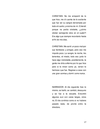 17
CHRISTIAN: No me arrepentí de lo
que hice, me di cuenta de lo excitante
que fue ver su sangre derramada por
todo el cuarto y encima de mí. Entendí
porque no podía olvidarla, ¿¡cómo
olvidar semejante obra en el suelo?!
Era algo que siempre recordaría hasta
el fin de mis días.
CHRISTIAN: Me sentí un poco mal por
sus familiares y amigas, pero eso me
importo poco. La sangre, la noche, los
lamentos, el miedo, todo eso junto lo
hace algo inolvidable, posiblemente, la
gente me diría enfermo por lo que hice
pero si lo miran como yo, verían lo
hermoso que fue. Regrese a casa con
una gran sonrisa y dormí como nunca.
NARRADOR: Al día siguiente hizo lo
mismo, se bañó, se cambió, desayuno
y se fue a la escuela. Encontró
algunos aun con caras largas, otros
no. El día continúo como si no hubiera
pasado nada, de pronto entro la
directora.
 