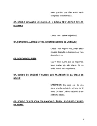 5
unos guantes que días antes había
comprado en la farmacia.
OP. SONIDO AFILANDO UN CUCHILLO Y BOLSA DE PLÁSTICO DE LOS
GUANTES
CHRISTIAN: Estuve esperando
OP. SONIDO DE ALGUIEN ENTRE ABUSTOS SEGUIDO DE UN RELOJ
CHRISTIAN: Al poco rato, arribó ella y
minutos después él, los seguí por más
de media hora.
OP. SONIDO DE PUERTA
LUCY: Qué bueno que ya llegamos,
hace mucho frío allá afuera. Ya es
tarde, mamá va a regañarme.
OP. SONIDO DE GRILLOS Y RUIDOS QUE APARECEN EN LA CALLE DE
NOCHE
NARRADOR: Su casa era de dos
pisos y tenía un balcón, al lado de él
había un árbol, Christian subió a él sin
problema alguno.
OP. SONIDO DE PERSONA ESCALANDO EL ÁRBOL; ESFUERZO Y RUIDO
DE RAMAS
 