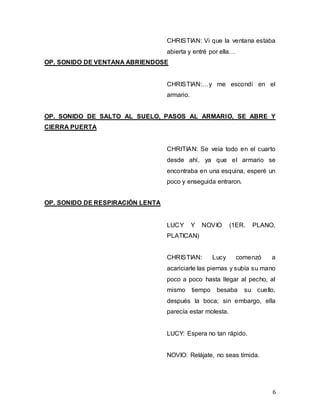 6
CHRISTIAN: Vi que la ventana estaba
abierta y entré por ella…
OP. SONIDO DE VENTANA ABRIENDOSE
CHRISTIAN:…y me escondí en el
armario.
OP. SONIDO DE SALTO AL SUELO, PASOS AL ARMARIO, SE ABRE Y
CIERRA PUERTA
CHRITIAN: Se veía todo en el cuarto
desde ahí, ya que el armario se
encontraba en una esquina, esperé un
poco y enseguida entraron.
OP. SONIDO DE RESPIRACIÓN LENTA
LUCY Y NOVIO (1ER. PLANO,
PLATICAN)
CHRISTIAN: Lucy comenzó a
acariciarle las piernas y subía su mano
poco a poco hasta llegar al pecho, al
mismo tiempo besaba su cuello,
después la boca; sin embargo, ella
parecía estar molesta.
LUCY: Espera no tan rápido.
NOVIO: Relájate, no seas tímida.
 