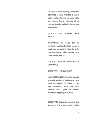 8
ver, miró al novio de Lucy en el suelo,
apretando el cuello mientras la sangre
salía y salía. Parecía no parar, salía
con mucha fuerza mientras el se
retorcía de dolor y el brillo de sus ojos
se apagaba.
(QUEJIDO DE HOMBRE POR
HERIDA)
NARRADOR: Su cuerpo dejo de
moverse y quedo cubierto de sangre al
igual que su asesino. Cuando al fin
dejo de moverse, volteo y miró a Lucy,
quien estaba llorando.
LUCY (LLORANDO, ASUSTADA Y
GRITANDO)
CHRISTIAN: ¿Por qué lloras?
LUCY (GRITANDO): Es difícil asimilar
lo que he vivido, ¡no puedo mirar hacia
atrás!¡No puedo! ¡No ahora, no en
éste momento! ¡Qué hice para
merecer esto!, ¡eres un maldito
monstruo! ¡espero y te mueras!
CHRISTIAN: Supusiste que sería fácil
verme sin ti, a tu lado, juntos, creíste
 