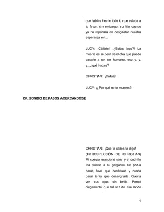 9
que habías hecho todo lo que estaba a
tu favor; sin embargo, su frío cuerpo
ya no reparara en desgastar nuestra
esperanza en…
LUCY: ¡Cállate! ¡¿Estás loco?! La
muerte es la peor desdicha que puede
pasarle a un ser humano, eso y, y,
y…¿qué haces?
CHRISTIAN: ¡Cállate!
LUCY: ¡¿Por qué no te mueres?!
OP. SONIDO DE PASOS ACERCANDOSE
CHRISTIAN: ¡Que te calles te digo!
(INTROSPECCIÓN DE CHRISTIAN)
Mi cuerpo reaccionó sólo y el cuchillo
iba directo a su garganta. No podía
parar, tuve que continuar y nunca
parar tenía que desangrarla. Quería
ver sus ojos sin brillo. Pensé
ciegamente que tal vez de ese modo
 