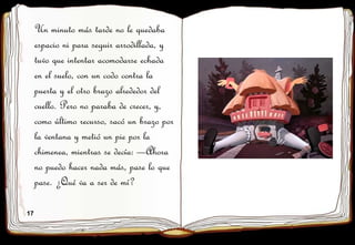 17
Un minuto más tarde no le quedaba
espacio ni para seguir arrodillada, y
tuvo que intentar acomodarse echada
en el suelo, con un codo contra la
puerta y el otro brazo alrededor del
cuello. Pero no paraba de crecer, y,
como último recurso, sacó un brazo por
la ventana y metió un pie por la
chimenea, mientras se decía: —Ahora
no puedo hacer nada más, pase lo que
pase. ¿Qué va a ser de mí?
 