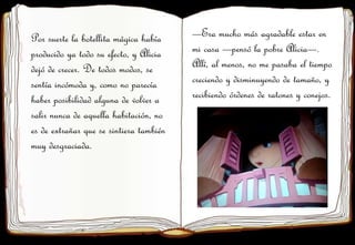 Por suerte la botellita mágica había
producido ya todo su efecto, y Alicia
dejó de crecer. De todos modos, se
sentía incómoda y, como no parecía
haber posibilidad alguna de volver a
salir nunca de aquella habitación, no
es de extrañar que se sintiera también
muy desgraciada.
—Era mucho más agradable estar en
mi casa —pensó la pobre Alicia—.
Allí, al menos, no me pasaba el tiempo
creciendo y disminuyendo de tamaño, y
recibiendo órdenes de ratones y conejos.
 
